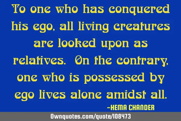 To one who has conquered his ego, all living creatures are looked upon as relatives. On the
