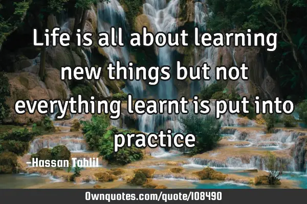 Life is all about learning new things but not everything learnt is put into