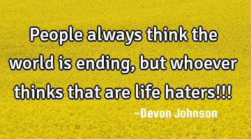 People always think the world is ending, but whoever thinks that are life haters!!!