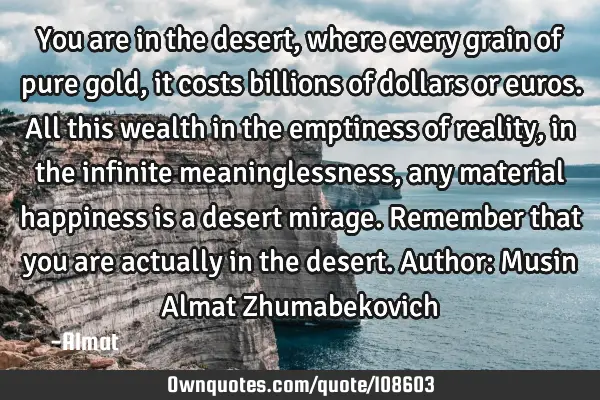 You are in the desert, where every grain of pure gold, it costs billions of dollars or euros. All