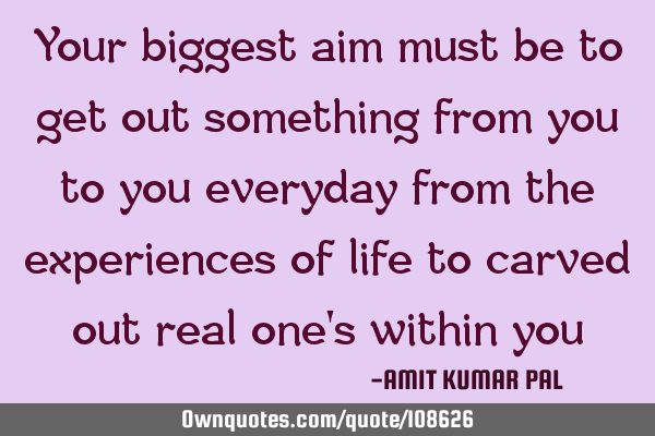 Your biggest aim must be to get out something from you to you everyday from the experiences of life