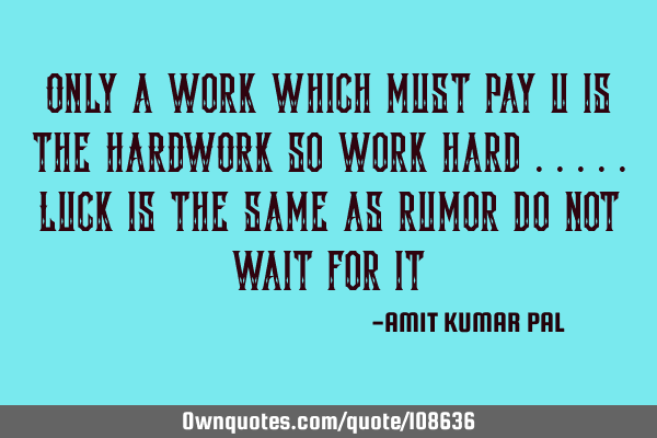 Only a work which must pay u is the HARDWORK so work hard .....luck is the same as rumor do not