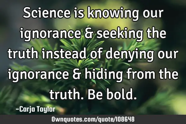 Science is knowing our ignorance & seeking the truth instead of denying our ignorance & hiding from