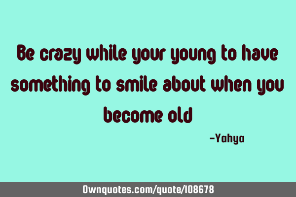 Be crazy while your young to have something to smile about when you become