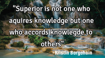 "Superior is not one who aquires knowledge but one who accords knowlegde to others"