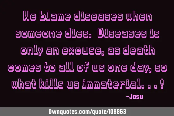 We blame diseases when someone dies. Diseases is only an excuse, as death comes to all of us one