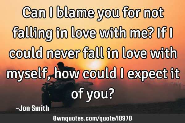 Can I blame you for not falling in love with me? If I could never fall in love with myself, how