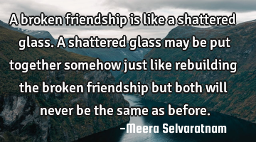 A broken friendship is like a shattered glass. A shattered glass may be put together somehow just