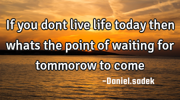 If you dont live life today then whats the point of waiting for tommorow to come