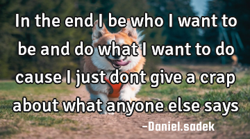In the end i be who i want to be and do what i want to do cause i just dont give a crap about what