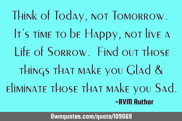 Think of Today, not Tomorrow. It’s time to be Happy, not live a Life of Sorrow. Find out those