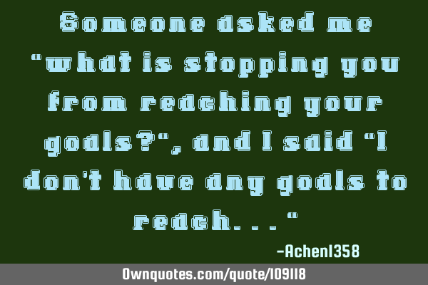 Someone asked me "what is stopping you from reaching your goals?", and I said "I don