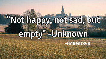 "Not happy, not sad, but empty" -Unknown