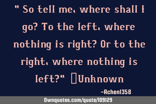 "So tell me, where shall I go? To the left, where nothing is right? Or to the right, where nothing