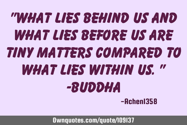 "What lies behind us and what lies before us are tiny matters compared to what lies within us." -B