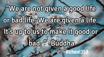 "We are not given a good life or bad life. We are given a life. It
