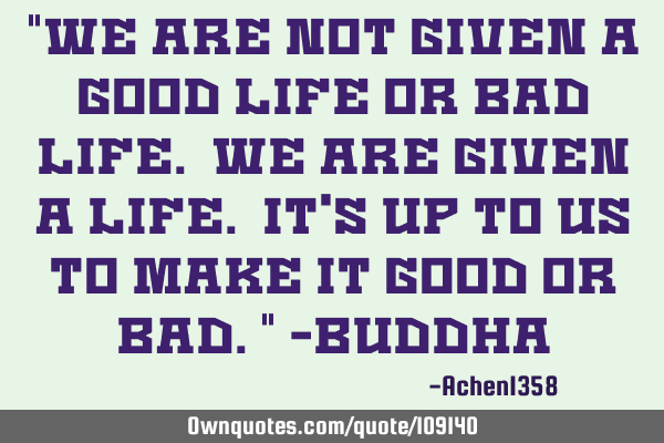 "We are not given a good life or bad life. We are given a life. It