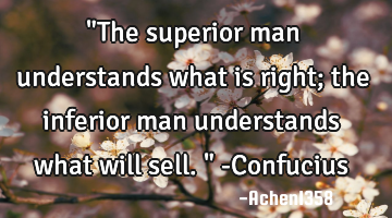 "The superior man understands what is right; the inferior man understands what will sell." -C