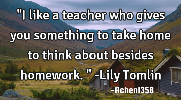 "I like a teacher who gives you something to take home to think about besides homework." -Lily T