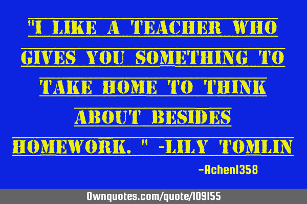 "I like a teacher who gives you something to take home to think about besides homework." -Lily T