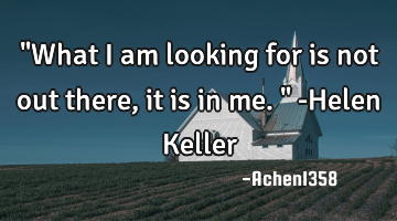 "What I am looking for is not out there, it is in me." -Helen Keller