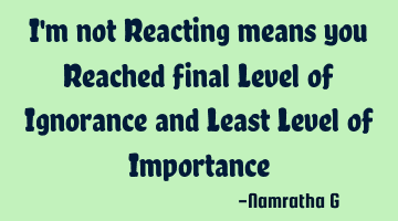I'm not Reacting means you Reached final Level of Ignorance and Least Level of Importance