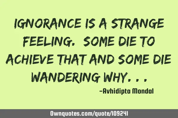 Ignorance is a strange feeling. Some die to achieve that and some die wandering