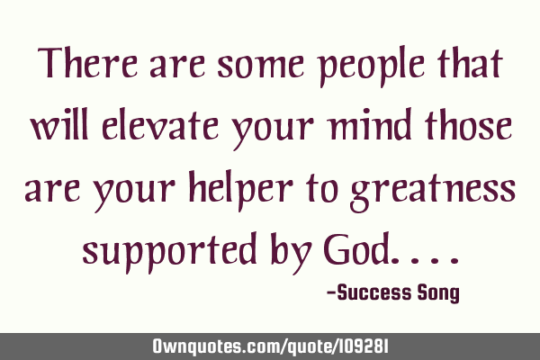 There are some people that will elevate your mind those are your helper to greatness supported by G
