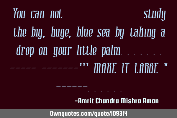 You can not ........... study the big , huge , blue sea by taking a drop on your little palm.......-