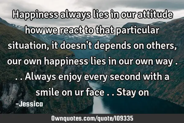 Happiness always lies in our attitude how we react to that particular situation ,it doesn