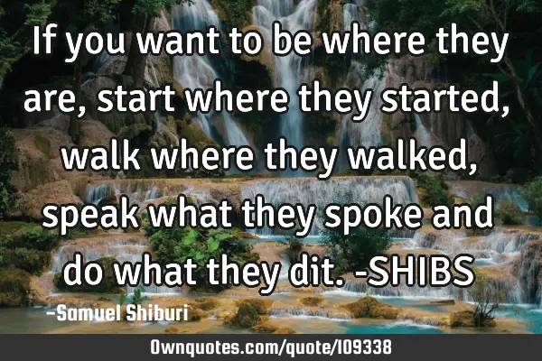 If you want to be where they are, start where they started, walk where they walked, speak what they