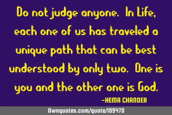 Do not judge anyone. In Life, each one of us has traveled a unique path that can be best understood