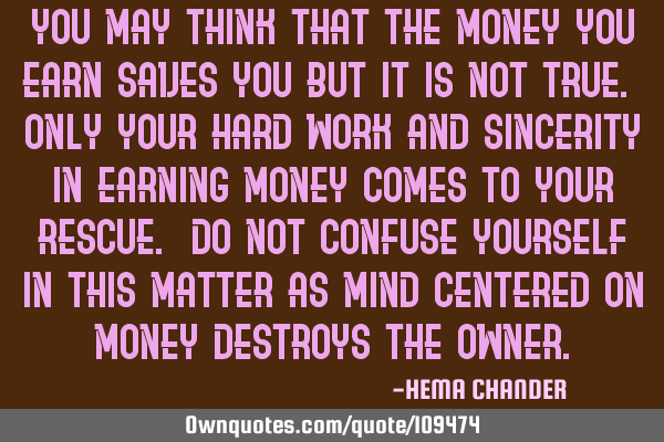 You may think that the money you earn saves you but it is not true. Only your hard work and