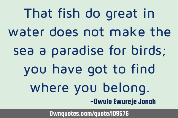 That fish do great in water does not make the sea a paradise for birds; you have got to find where