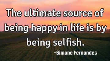 The ultimate source of being happy in life is by being selfish.
