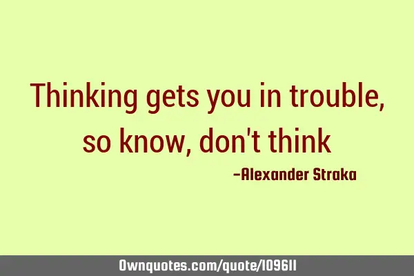 Thinking gets you in trouble, so know, don