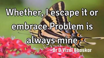 Whether, I escape it or embrace Problem is always mine