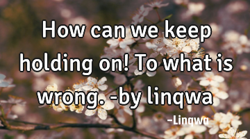 How can we keep holding on! To what is wrong.-by linqwa