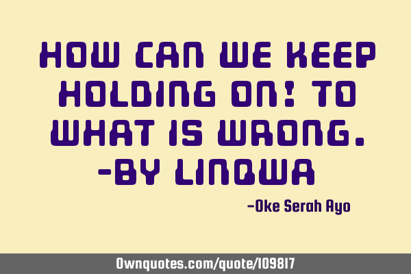 How can we keep holding on! To what is wrong.-by