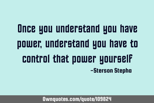 Once you understand you have power, understand you have to control that power