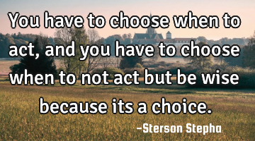 You have to choose when to act, and you have to choose when to not act but be wise because its a