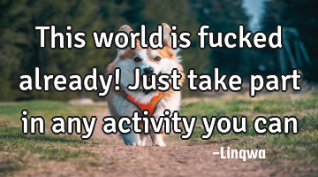 This world is fucked already! Just take part in any activity you can
