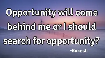 opportunity will come behind me or I should search for opportunity?