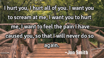 I hurt you, I hurt all of you. I want you to scream at me, I want you to hurt me, I want to feel