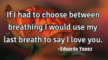If I had to choose between breathing I would use my last breath to say I love you.