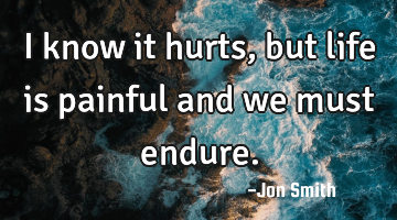 I know it hurts, but life is painful and we must endure.