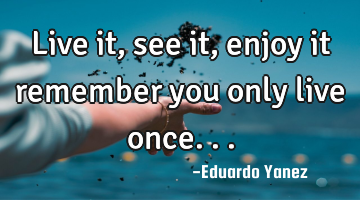 Live it, see it ,enjoy it remember you only live once...
