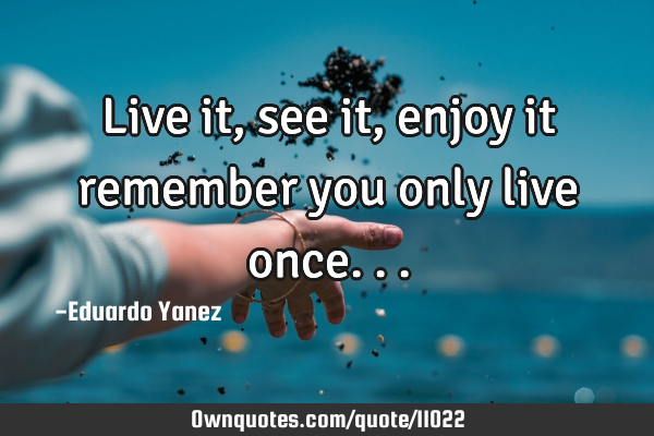 Live it, see it ,enjoy it remember you only live