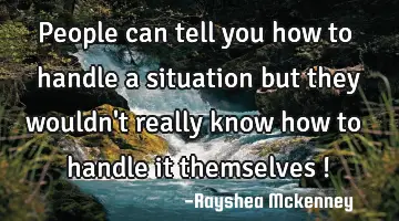 people can tell you how to handle a situation but they wouldn