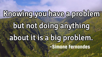 Knowing you have a problem but not doing anything about it is a big problem.